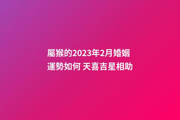 屬猴的2023年2月婚姻運勢如何 天喜吉星相助